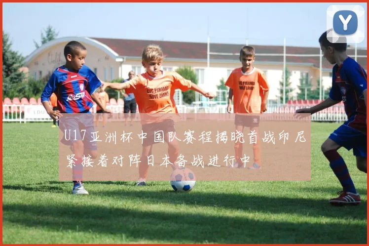U17亚洲杯中国队赛程揭晓首战印尼紧接着对阵日本备战进行中