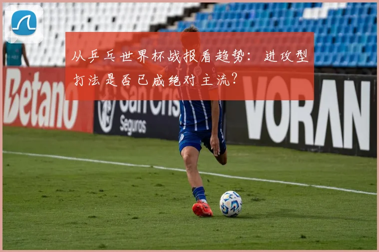 从乒乓世界杯战报看趋势：进攻型打法是否已成绝对主流？