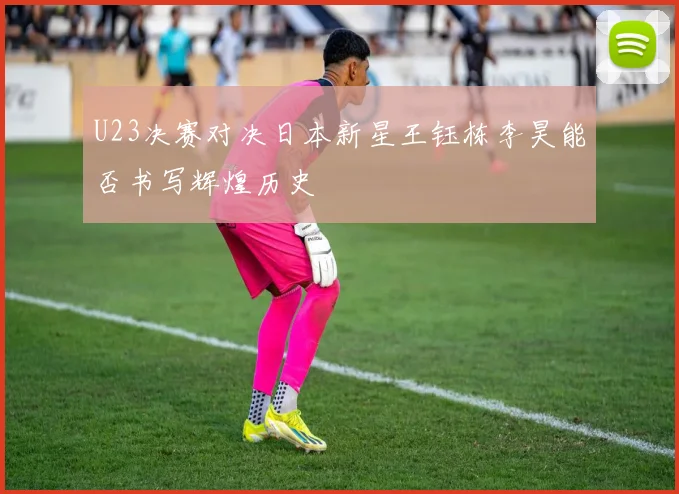 U23决赛对决日本新星王钰栋李昊能否书写辉煌历史