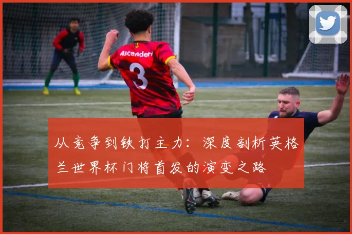 从竞争到铁打主力：深度剖析英格兰世界杯门将首发的演变之路